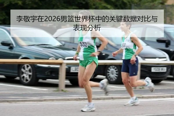 李敬宇在2026男篮世界杯中的关键数据对比与表现分析